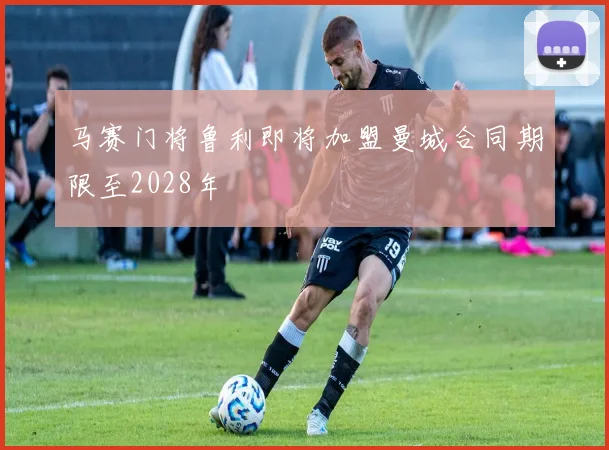 马赛门将鲁利即将加盟曼城合同期限至2028年