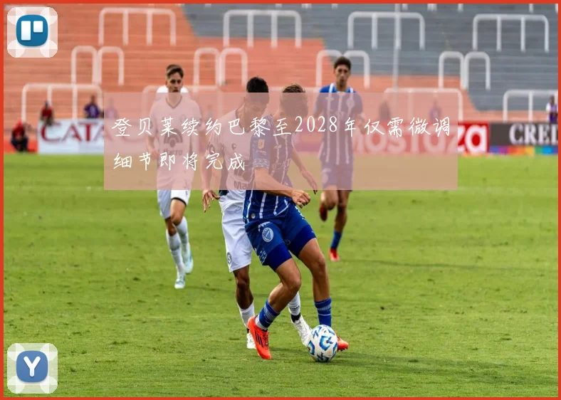 登贝莱续约巴黎至2028年仅需微调细节即将完成